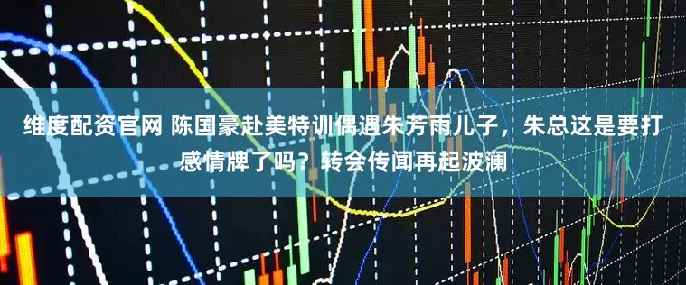 维度配资官网 陈国豪赴美特训偶遇朱芳雨儿子，朱总这是要打感情牌了吗？转会传闻再起波澜