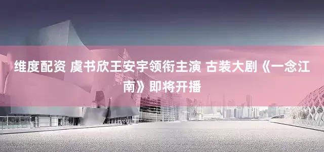 维度配资 虞书欣王安宇领衔主演 古装大剧《一念江南》即将开播