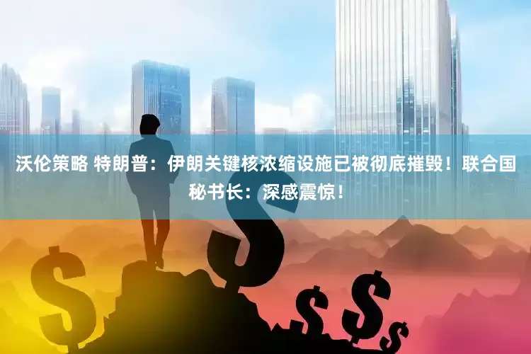 沃伦策略 特朗普：伊朗关键核浓缩设施已被彻底摧毁！联合国秘书长：深感震惊！