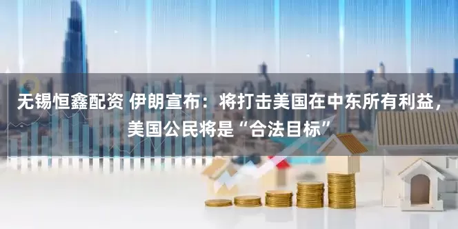 无锡恒鑫配资 伊朗宣布：将打击美国在中东所有利益，美国公民将是“合法目标”