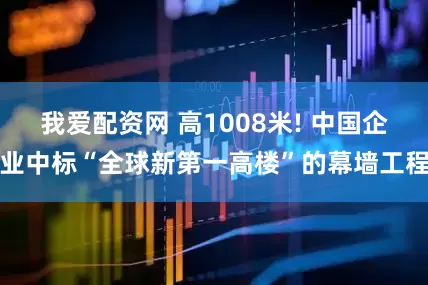 我爱配资网 高1008米! 中国企业中标“全球新第一高楼”的幕墙工程