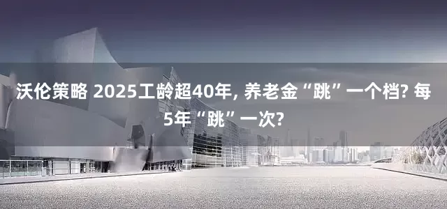 沃伦策略 2025工龄超40年, 养老金“跳”一个档? 每5年“跳”一次?