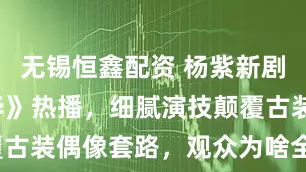无锡恒鑫配资 杨紫新剧《锦绣芳华》热播，细腻演技颠覆古装偶像套路，观众为啥全上瘾了？