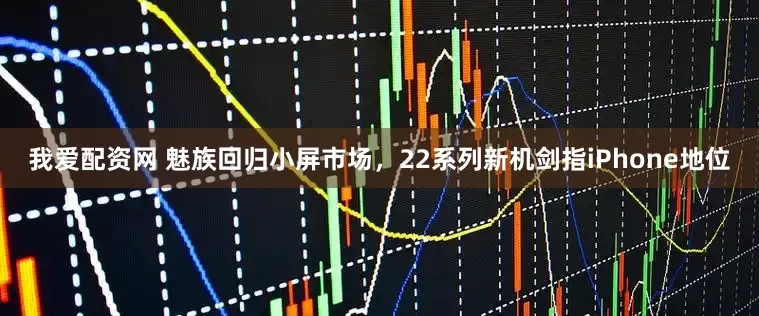 我爱配资网 魅族回归小屏市场，22系列新机剑指iPhone地位