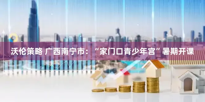沃伦策略 广西南宁市：“家门口青少年宫”暑期开课