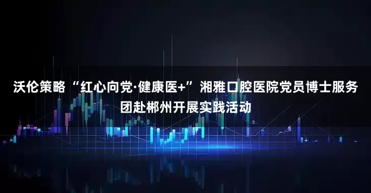 沃伦策略 “红心向党·健康医+” 湘雅口腔医院党员博士服务团赴郴州开展实践活动