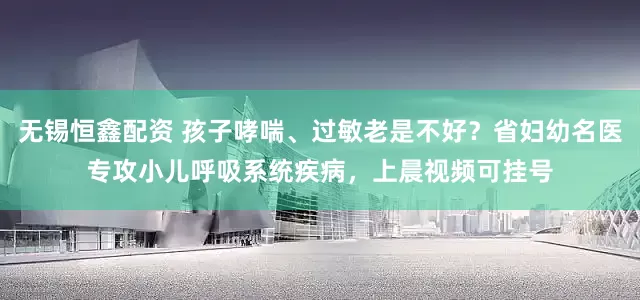 无锡恒鑫配资 孩子哮喘、过敏老是不好？省妇幼名医专攻小儿呼吸系统疾病，上晨视频可挂号